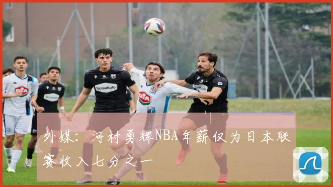 外媒：河村勇辉NBA年薪仅为日本联赛收入七分之一