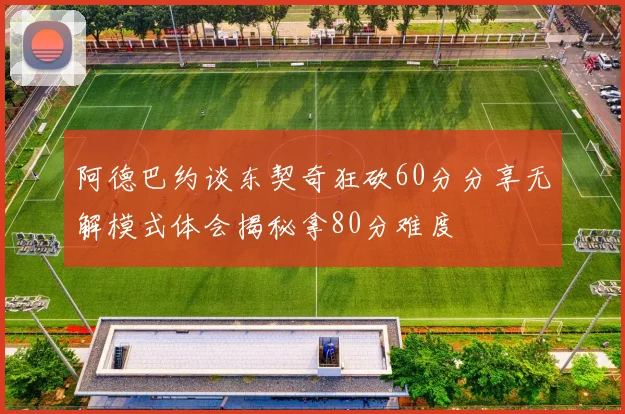阿德巴约谈东契奇狂砍60分分享无解模式体会揭秘拿80分难度