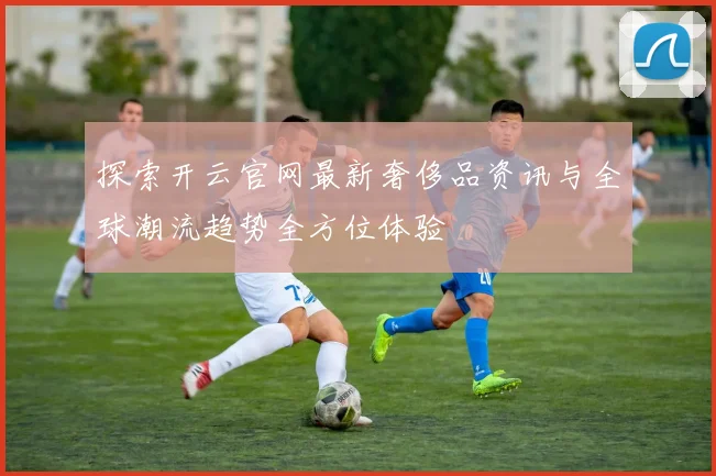 探索开云官网最新奢侈品资讯与全球潮流趋势全方位体验