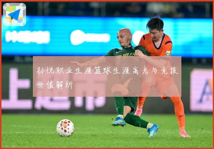 孙悦职业生涯篮球生涯高光与竞技价值解析