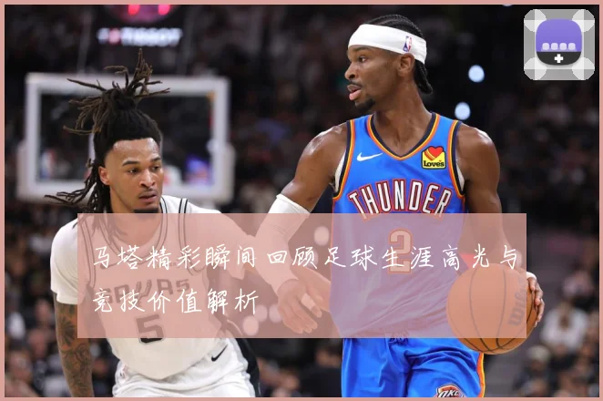 马塔精彩瞬间回顾足球生涯高光与竞技价值解析