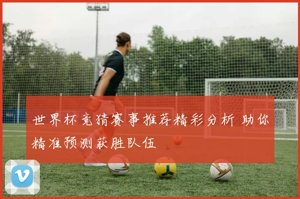 世界杯竞猜赛事推荐精彩分析 助你精准预测获胜队伍