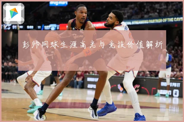 彭帅网球生涯高光与竞技价值解析