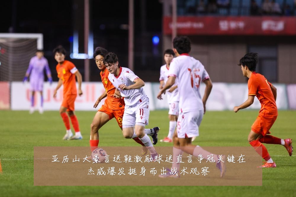 亚历山大豪言送鞋激励球迷直言争冠关键在杰威爆发挺身而出战术观察